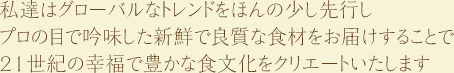 私達はグローバルなトレンドをほんの少し先行しプロの目で吟味した新鮮で良質な食材をお届けすることで21世紀の幸福で豊かな食文化をクリエートいたします